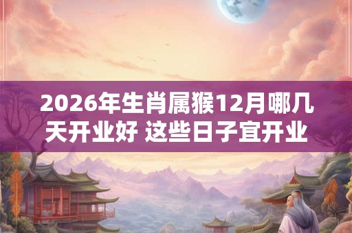 2026年生肖属猴12月哪几天开业好 这些日子宜开业开张