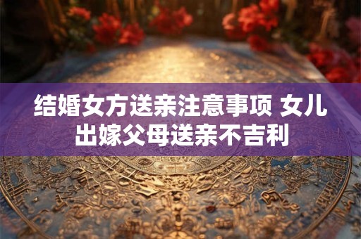 结婚女方送亲注意事项 女儿出嫁父母送亲不吉利 结婚女方送亲注意事项 女儿出嫁父母送亲不吉利