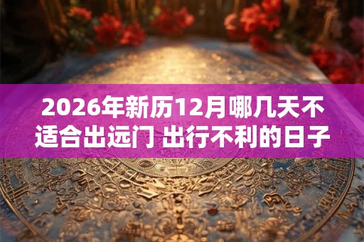 2026年新历12月哪几天不适合出远门 出行不利的日子 2026年新历12月哪几天不适合出远门 出行不利的日子