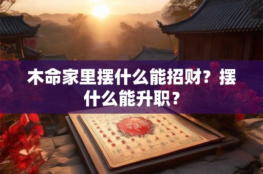 木命家里摆什么能招财？摆什么能升职？