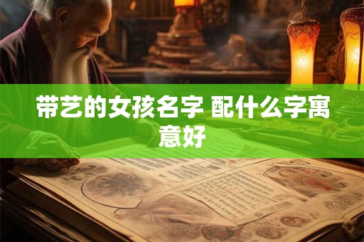 带艺的女孩名字 配什么字寓意好 带艺的女孩名字 配什么字寓意好