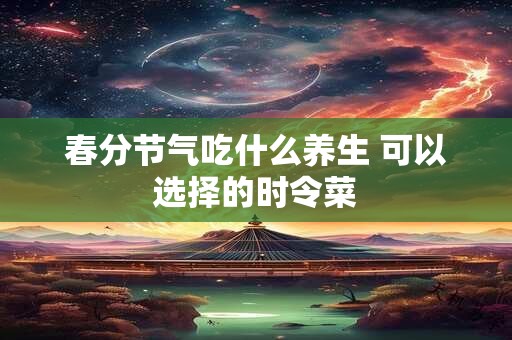 春分节气吃什么养生 可以选择的时令菜
