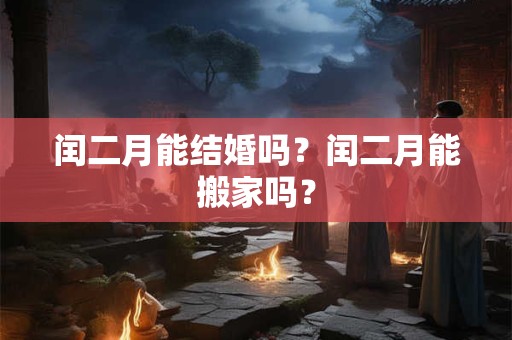 闰二月能结婚吗?闰二月能搬家吗? 闰二月能结婚吗?闰二月能搬家吗?