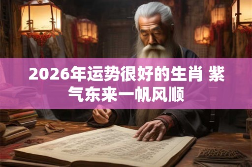 2026年运势很好的生肖 紫气东来一帆风顺 2026年运势很好的生肖 紫气东来一帆风顺