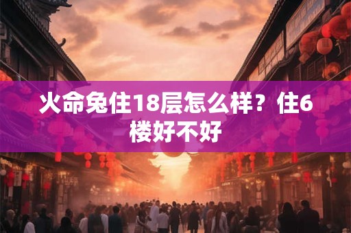 火命兔住18层怎么样?住6楼好不好 火命兔住18层怎么样?住6楼好不好