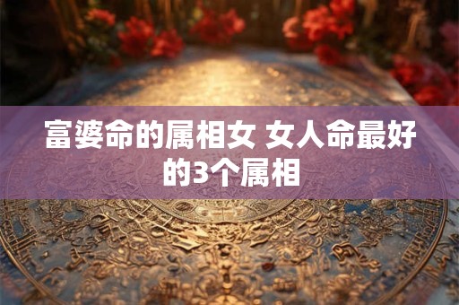 富婆命的属相女 女人命最好的3个属相 富婆命的属相女 女人命最好的3个属相