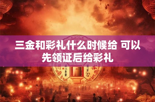 三金和彩礼什么时候给 可以先领证后给彩礼