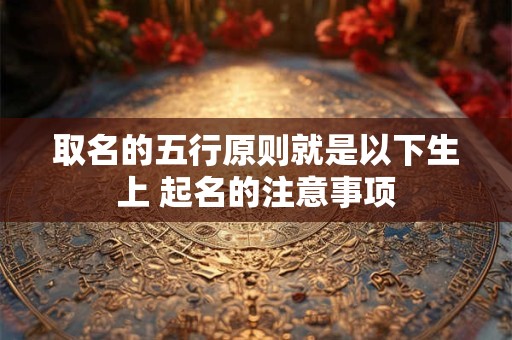 取名的五行原则就是以下生上 起名的注意事项 取名的五行原则就是以下生上 起名的注意事项