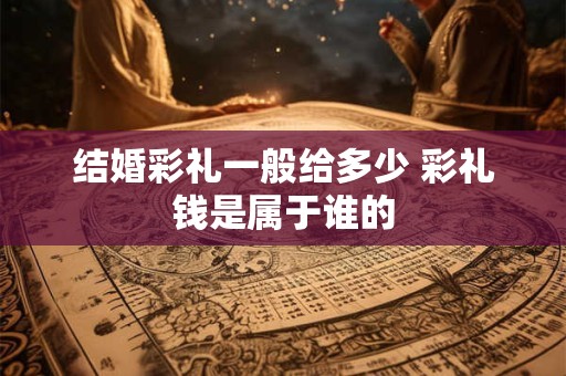结婚彩礼一般给多少 彩礼钱是属于谁的 结婚彩礼一般给多少 彩礼钱是属于谁的