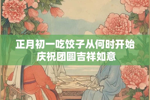 正月初一吃饺子从何时开始 庆祝团圆吉祥如意 正月初一吃饺子从何时开始 庆祝团圆吉祥如意