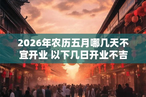 2026年农历五月哪几天不宜开业 以下几日开业不吉 2026年农历五月哪几天不宜开业 以下几日开业不吉