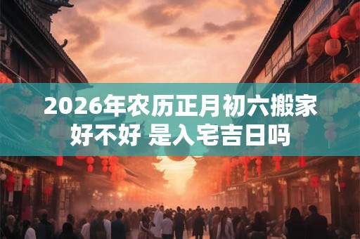 2026年农历正月初六搬家好不好 是入宅吉日吗 2026年农历正月初六搬家好不好 是入宅吉日吗