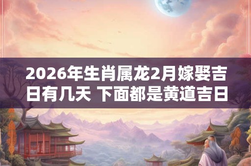2026年生肖属龙2月嫁娶吉日有几天 下面都是黄道吉日