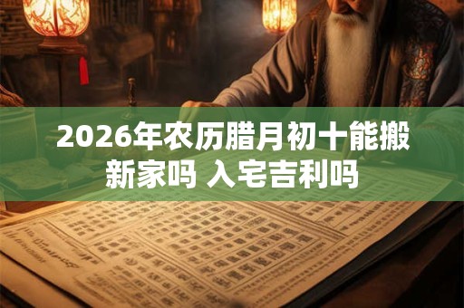 2026年农历腊月初十能搬新家吗 入宅吉利吗 2026年农历腊月初十能搬新家吗 入宅吉利吗