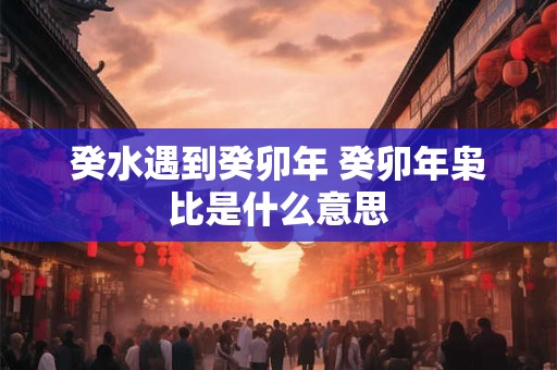 癸水遇到癸卯年 癸卯年枭比是什么意思 癸水遇到癸卯年 癸卯年枭比是什么意思