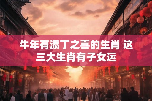牛年有添丁之喜的生肖 这三大生肖有子女运 牛年有添丁之喜的生肖 这三大生肖有子女运