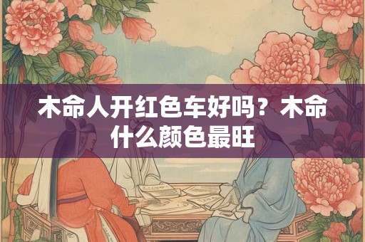木命人开红色车好吗?木命什么颜色最旺 木命人开红色车好吗?木命什么颜色最旺