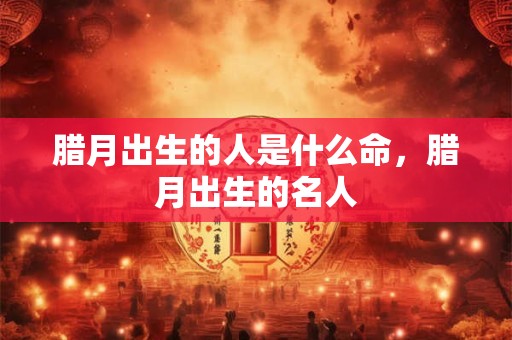 腊月出生的人是什么命,腊月出生的名人 腊月出生的人是什么命,腊月出生的名人