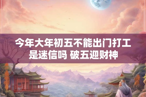 今年大年初五不能出门打工是迷信吗 破五迎财神 今年大年初五不能出门打工是迷信吗 破五迎财神