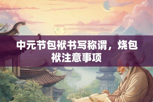 中元节包袱书写称谓,烧包袱注意事项 中元节包袱书写称谓,烧包袱注意事项