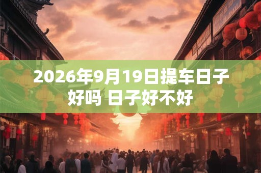 2026年9月19日提车日子好吗 日子好不好 2026年9月19日提车日子好吗 日子好不好