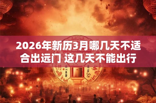 2026年新历3月哪几天不适合出远门 这几天不能出行 2026年新历3月哪几天不适合出远门 这几天不能出行