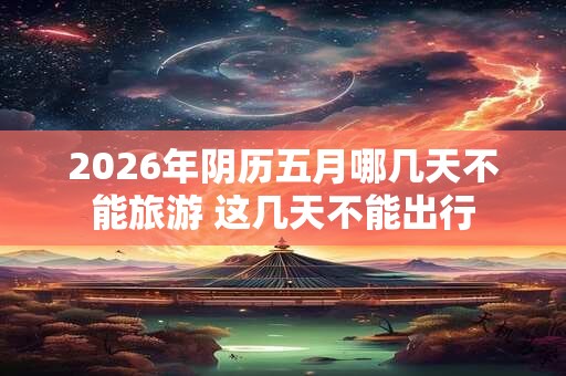 2026年阴历五月哪几天不能旅游 这几天不能出行 2026年阴历五月哪几天不能旅游 这几天不能出行