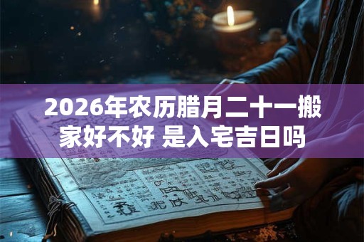2026年农历腊月二十一搬家好不好 是入宅吉日吗