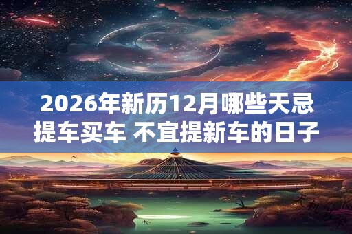 2026年新历12月哪些天忌提车买车 不宜提新车的日子 2026年新历12月哪些天忌提车买车 不宜提新车的日子