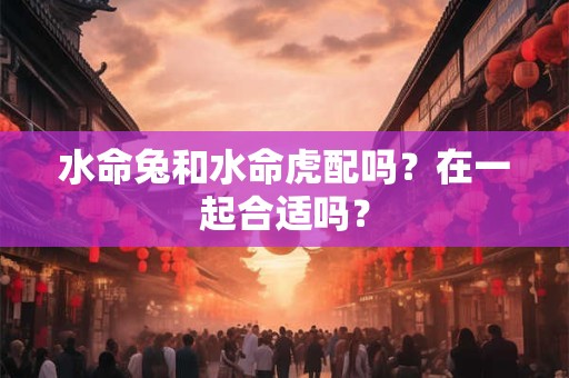 水命兔和水命虎配吗？在一起合适吗？
