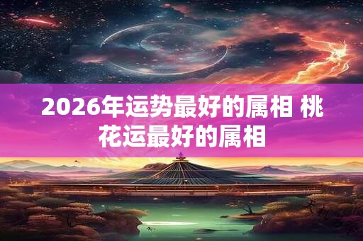 2026年运势最好的属相 桃花运最好的属相