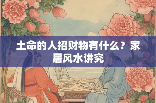土命的人招财物有什么?家居风水讲究 土命的人招财物有什么?家居风水讲究