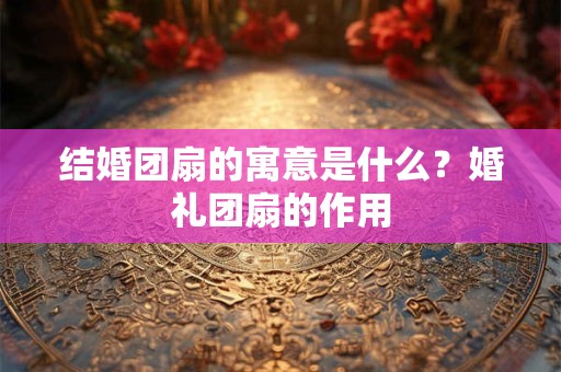 结婚团扇的寓意是什么?婚礼团扇的作用 结婚团扇的寓意是什么?婚礼团扇的作用