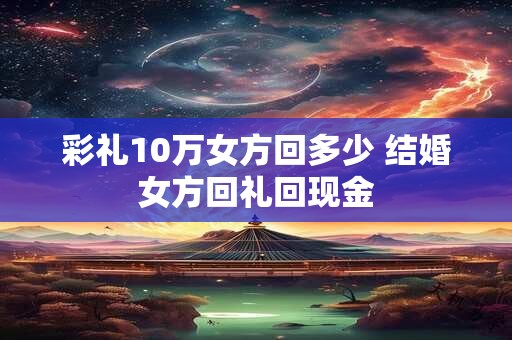 彩礼10万女方回多少 结婚女方回礼回现金 彩礼10万女方回多少 结婚女方回礼回现金