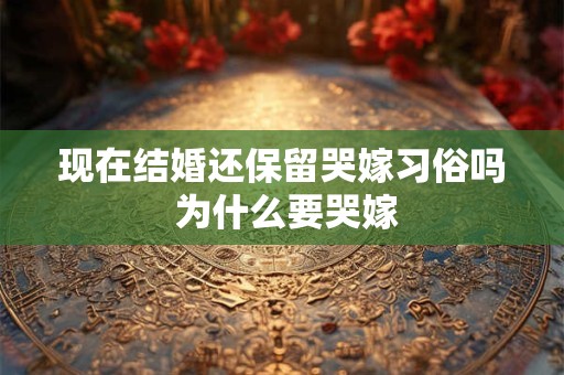 现在结婚还保留哭嫁习俗吗 为什么要哭嫁 现在结婚还保留哭嫁习俗吗 为什么要哭嫁