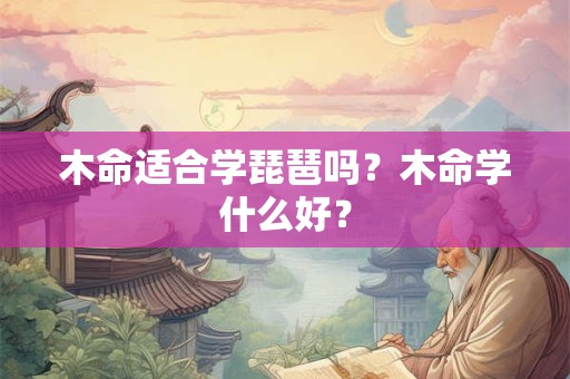 木命适合学琵琶吗?木命学什么好? 木命适合学琵琶吗?木命学什么好?