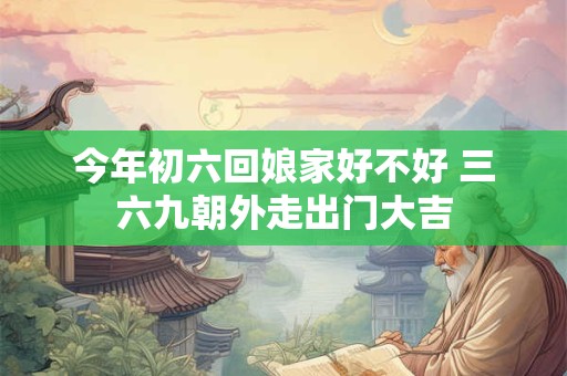 今年初六回娘家好不好 三六九朝外走出门大吉 今年初六回娘家好不好 三六九朝外走出门大吉