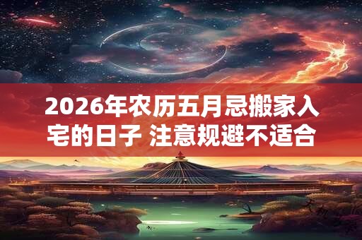 2026年农历五月忌搬家入宅的日子 注意规避不适合乔迁的日子