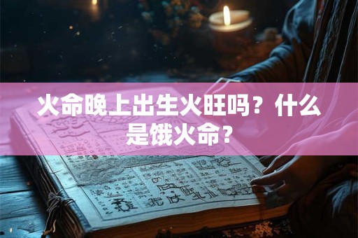 火命晚上出生火旺吗?什么是饿火命? 火命晚上出生火旺吗?什么是饿火命?