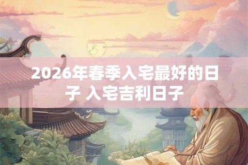 2026年春季入宅最好的日子 入宅吉利日子 2026年春季入宅最好的日子 入宅吉利日子