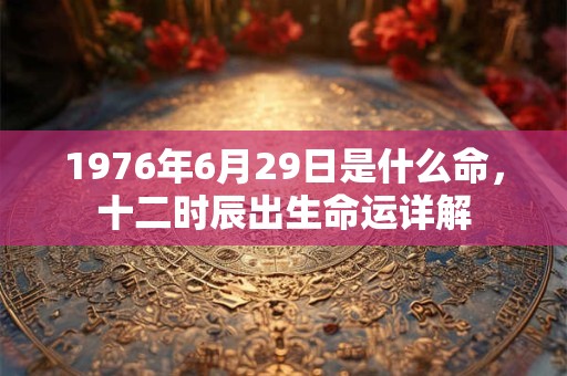 1976年6月29日是什么命,十二时辰出生命运详解 1976年6月29日是什么命,十二时辰出生命运详解