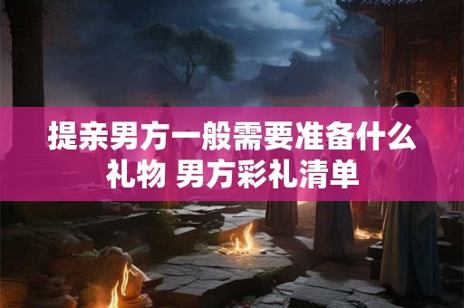 提亲男方一般需要准备什么礼物 男方彩礼清单 提亲男方一般需要准备什么礼物 男方彩礼清单
