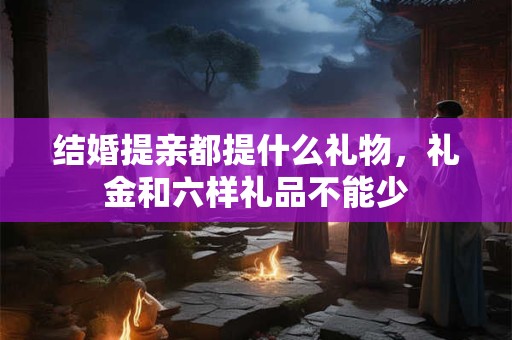 结婚提亲都提什么礼物，礼金和六样礼品不能少