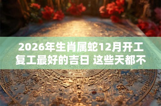 2026年生肖属蛇12月开工复工最好的吉日 这些天都不错 2026年生肖属蛇12月开工复工最好的吉日 这些天都不错
