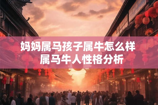 妈妈属马孩子属牛怎么样 属马牛人性格分析 妈妈属马孩子属牛怎么样 属马牛人性格分析