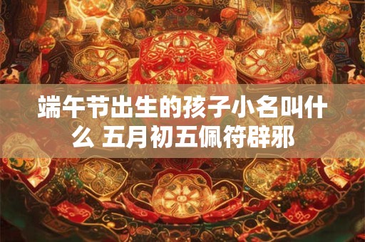 端午节出生的孩子小名叫什么 五月初五佩符辟邪 端午节出生的孩子小名叫什么 五月初五佩符辟邪