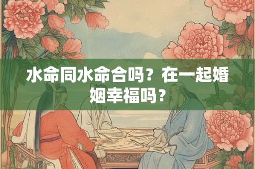 水命同水命合吗？在一起婚姻幸福吗？