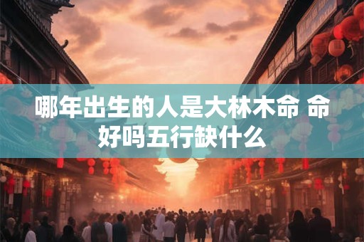 哪年出生的人是大林木命 命好吗五行缺什么