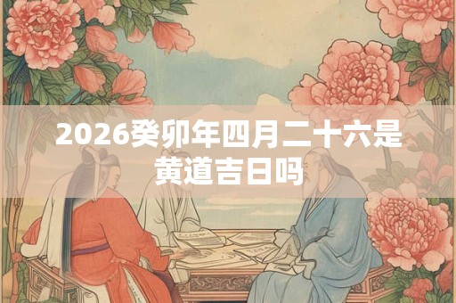2026癸卯年四月二十六是黄道吉日吗 2026癸卯年四月二十六是黄道吉日吗