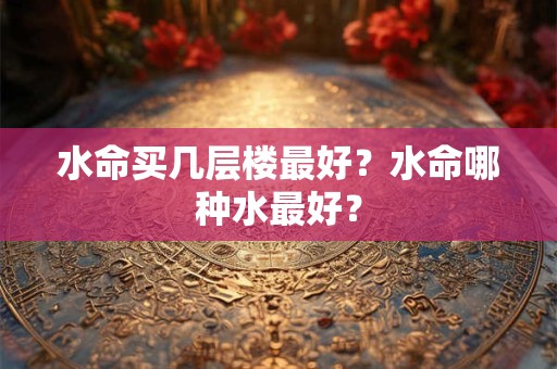 水命买几层楼最好？水命哪种水最好？